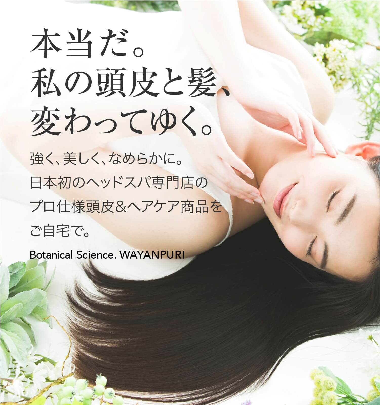 本当だ。私の髪、変わってゆく。強く、美しく、なめらかに。日本初のヘッドスパ専門店のプロ仕様ヘアケア商品をご自宅で。Botanical Science. WAYANPURI
